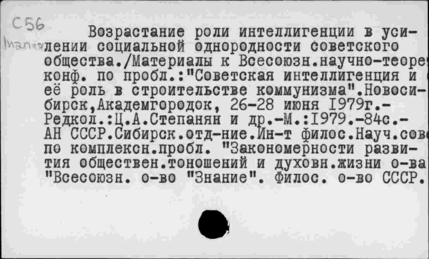 ﻿Возрастание роли интеллигенции в уси-злении социальной однородности советского общества./Материалы к Всесоюзн.научно-теоре1 конф, по пробл.:"Советская интеллигенция и её роль в строительстве коммунизма”.Новосибирск, Академгородок, 26-28 июня 1979г.-Редкол.:Ц.А.Степанян и др.-М.:1979.-84с.-АН СССР.Сибирок.отд-ние.Ин-т филос.Науч.сов« по комплексн.пробл. ’’Закономерности развития обществен.тоношений и духовн.жизни о-ва "Всесоюзн. о-во "Знание". Филос. о-во СССР.